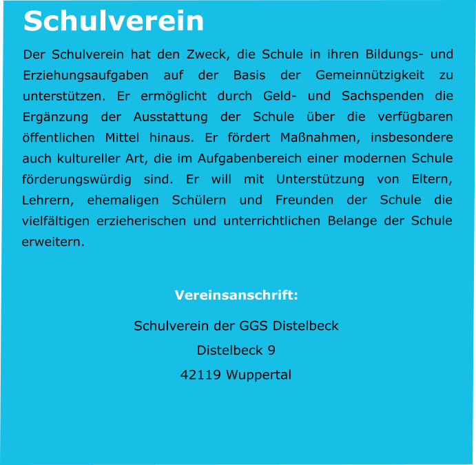 Schulverein Der Schulverein hat den Zweck, die Schule in ihren Bildungs- und Erziehungsaufgaben auf der Basis der Gemeinnützigkeit zu unterstützen. Er ermöglicht durch Geld- und Sachspenden die Ergänzung der Ausstattung der Schule über die verfügbaren öffentlichen Mittel hinaus. Er fördert Maßnahmen, insbesondere auch kultureller Art, die im Aufgabenbereich einer modernen Schule förderungswürdig sind. Er will mit Unterstützung von Eltern, Lehrern, ehemaligen Schülern und Freunden der Schule die vielfältigen erzieherischen und unterrichtlichen Belange der Schule erweitern.  Vereinsanschrift: Schulverein der GGS Distelbeck Distelbeck 9 42119 Wuppertal